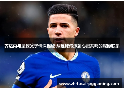 齐达内与恩佐父子情深揭秘 从足球传承到心灵共鸣的深厚联系