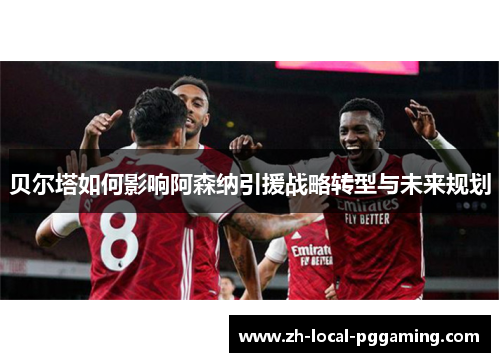 贝尔塔如何影响阿森纳引援战略转型与未来规划