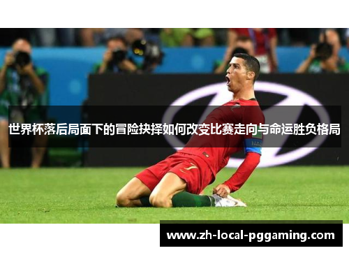 世界杯落后局面下的冒险抉择如何改变比赛走向与命运胜负格局