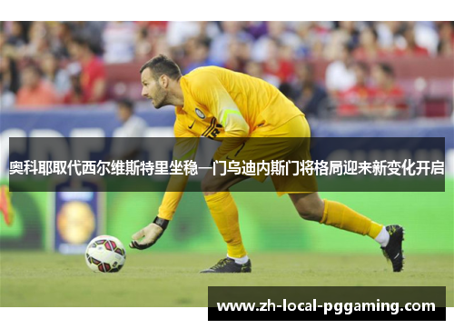 奥科耶取代西尔维斯特里坐稳一门乌迪内斯门将格局迎来新变化开启 奥科耶取代西尔维斯特里坐稳一门乌迪内斯门将格局迎来新变化开启