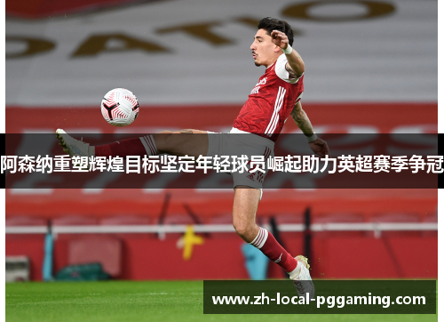 阿森纳重塑辉煌目标坚定年轻球员崛起助力英超赛季争冠 阿森纳重塑辉煌目标坚定年轻球员崛起助力英超赛季争冠