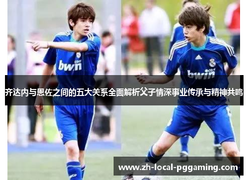 齐达内与恩佐之间的五大关系全面解析父子情深事业传承与精神共鸣