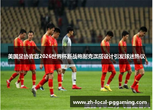美国足协官宣2026世界杯新战袍耐克混搭设计引发球迷热议
